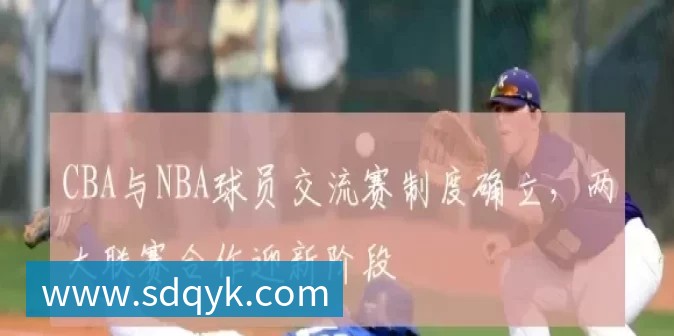 CBA与NBA球员交流赛制度确立,两大联赛合作迎新阶段