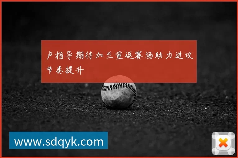 卢指导期待加兰重返赛场助力进攻节奏提升